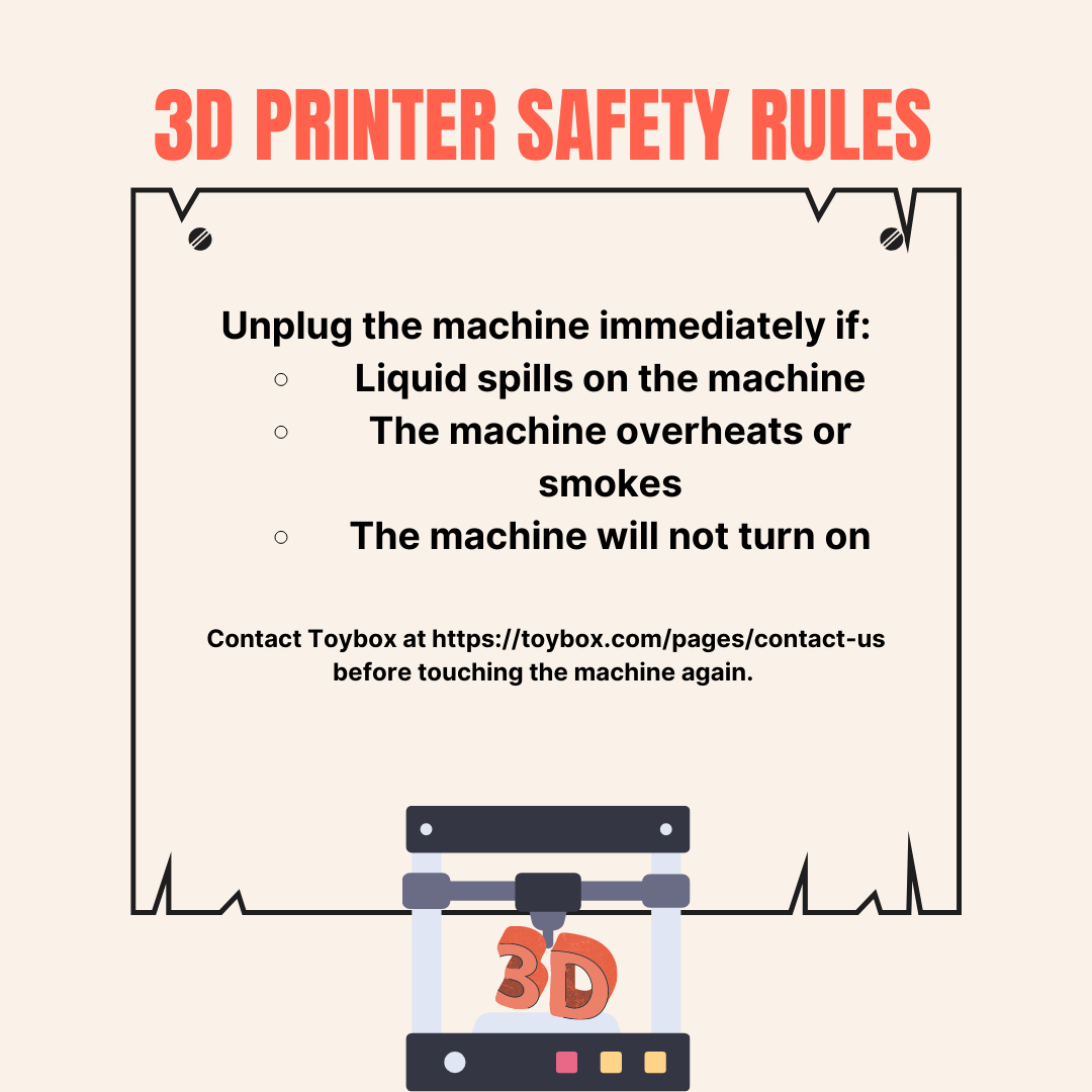 Unplug the machine and contact Toybox if the printer is exposed to liquid, overheats, or won't turn on